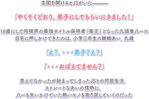 玄関を開けるとJSがいた――― 「やくそくどおり、弟子にしてもらいにきました！」 16歳にして将棋界の最強タイトル保持者『竜王』となった九頭竜八一の自宅に押しかけてきたのは、小学三年生の雛鶴あい。九歳 「え？、・・・弟子？え？」 「・・・おぼえてません？」 覚えてなかったが始まってしまったJSとの同居生活。ストレートなあいの情熱に、八一も失いかけていた熱いモノを取り戻していくのだった